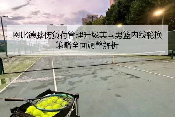 恩比德膝伤负荷管理升级美国男篮内线轮换策略全面调整解析