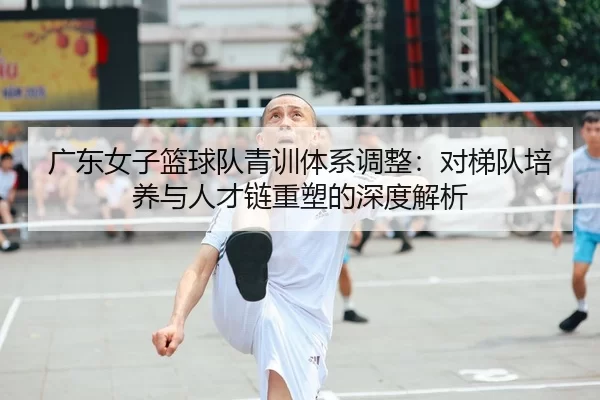广东女子篮球队青训体系调整：对梯队培养与人才链重塑的深度解析
