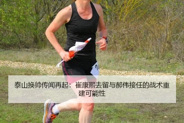 泰山换帅传闻再起：崔康熙去留与郝伟接任的战术重建可能性